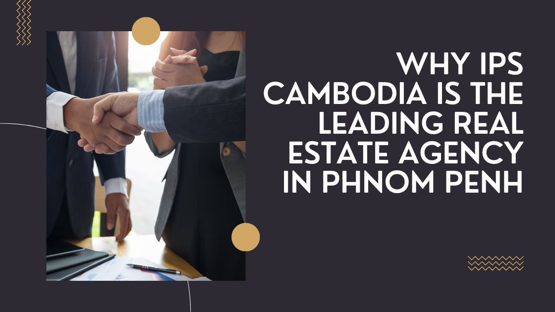 Why IPS Cambodia is the Leading Real Estate Agency in Phnom Penh